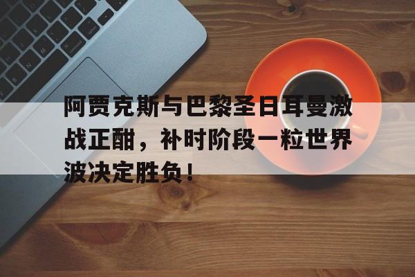 阿贾克斯与巴黎圣日耳曼激战正酣，补时阶段一粒世界波决定胜负！