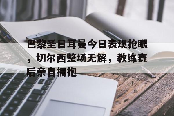 巴黎圣日耳曼今日表现抢眼，切尔西整场无解，教练赛后亲自拥抱